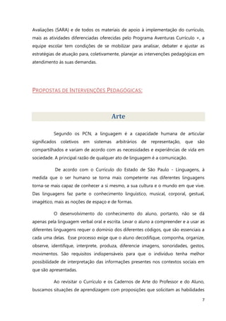 7
Avaliações (SARA) e de todos os materiais de apoio à implementação do currículo,
mais as atividades diferenciadas oferecidas pelo Programa Aventuras Currículo +, a
equipe escolar tem condições de se mobilizar para analisar, debater e ajustar as
estratégias de atuação para, coletivamente, planejar as intervenções pedagógicas em
atendimento às suas demandas.
PROPOSTAS DE INTERVENÇÕES PEDAGÓGICAS:
Arte
Segundo os PCN, a linguagem é a capacidade humana de articular
significados coletivos em sistemas arbitrários de representação, que são
compartilhados e variam de acordo com as necessidades e experiências de vida em
sociedade. A principal razão de qualquer ato de linguagem é a comunicação.
De acordo com o Currículo do Estado de São Paulo - Linguagens, à
medida que o ser humano se torna mais competente nas diferentes linguagens
torna-se mais capaz de conhecer a si mesmo, a sua cultura e o mundo em que vive.
Das linguagens faz parte o conhecimento linguístico, musical, corporal, gestual,
imagético, mais as noções de espaço e de formas.
O desenvolvimento do conhecimento do aluno, portanto, não se dá
apenas pela linguagem verbal oral e escrita. Levar o aluno a compreender e a usar as
diferentes linguagens requer o domínio dos diferentes códigos, que são essenciais a
cada uma delas. Esse processo exige que o aluno decodifique, componha, organize,
observe, identifique, interprete, produza, diferencie imagens, sonoridades, gestos,
movimentos. São requisitos indispensáveis para que o indivíduo tenha melhor
possibilidade de interpretação das informações presentes nos contextos sociais em
que são apresentadas.
Ao revisitar o Currículo e os Cadernos de Arte do Professor e do Aluno,
buscamos situações de aprendizagem com proposições que solicitam as habilidades
 