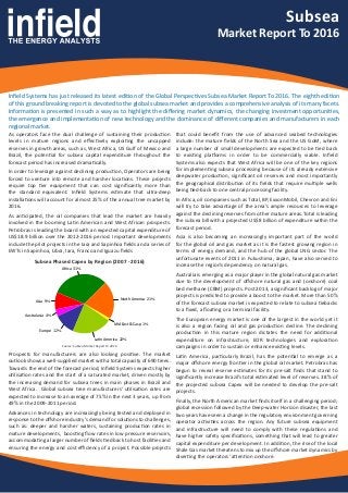 Africa 31%
Asia 9%
Australasia 4%
Europe 12%
Latin America 22%
Mid East & Casp 1%
North America 21%
Subsea
Market Report To 2016
Infield Systems has just released its latest edition of the Global Perspectives Subsea Market Report To 2016. The eighth edition
of this ground breaking report is devoted to the global subsea market and provides a comprehensive analysis of its many facets.
Information is presented in such a way as to highlight the differing market dynamics, the changing investment opportunities,
the emergence and implementation of new technology and the dominance of different companies and manufacturers in each
regional market.
As operators face the dual challenge of sustaining their production
levels in mature regions and effectively exploiting the uncapped
reserves in growth areas, such as, West Africa, US Gulf of Mexico and
Brazil, the potential for subsea capital expenditure throughout the
forecast period has increased dramatically.
In order to leverage against declining production, Operators are being
forced to venture into remote and harsher locations. These projects
require top tier equipment that can cost significantly more than
the standard equivalent. Infield Systems estimate that ultra-deep
installations will account for almost 25% of the annual tree market by
2016.
As anticipated, the oil companies that lead the market are heavily
involved in the booming Latin American and West African prospects.
Petrobras is leading the board with an expected capital expenditure of
US$18.9 billion over the 2012-2016 period. Important developments
include the pilot projects in the Iara and Sapinhoa fields and a series of
EWTs in Sapinhoa, Libra, Iara, Franco and Iguazu fields
Prospects for manufacturers are also looking positive. The market
outlook shows a well-supplied market with a total capacity of 690 trees.
Towards the end of the forecast period, Infield Systems expects higher
utilisation rates and the start of a saturated market, driven mostly by
the increasing demand for subsea trees in main phases in Brazil and
West Africa. Global subsea tree manufacturers’ utilisation rates are
expected to increase to an average of 75% in the next 3 years, up from
49% in the 2009-2011 period.
Advances in technology are increasingly being tested and deployed in
response to the offshore industry’s demand for solutions to challenges,
such as: deeper and harsher waters, sustaining production rates in
mature developments, boosting flow rates in low pressure reservoirs,
accommodating a larger number of fields tied back to host facilities and
ensuring the energy and cost efficiency of a project. Possible projects
that could benefit from the use of advanced seabed technologies
include: the mature fields of the North Sea and the US GoM, where
a large number of small developments are expected to be tied back
to existing platforms in order to be commercially viable. Infield
Systems also expects that West Africa will be one of the key regions
for implementing subsea processing because of its already extensive
deepwater production, significant oil reserves and most importantly
the geographical distribution of its fields that require multiple wells
being tied-back to one central processing facility.
In Africa, oil companies such as Total, BP, ExxonMobil, Chevron and Eni
will try to take advantage of the area’s ample resources to leverage
against the declining reserves from other mature areas. Total is leading
the subsea bill with a projected US$8 billion of expenditure within the
forecast period.
Asia is also becoming an increasingly important part of the world
for the global oil and gas market as it is the fastest growing region in
terms of energy demand, and the hub of the global LNG sector. The
unfortunate events of 2011 in Fukushima, Japan, have also served to
increase the region’s dependency on natural gas.
Australia is emerging as a major player in the global natural gas market
due to the development of offshore natural gas and (onshore) coal
bed methane (CBM) projects. Post 2013, a significant backlog of major
projects is predicted to provide a boost to the market. More than 50%
of the forecast subsea market is expected to relate to subsea tiebacks
to a fixed, a floating or a terminal facility.
The European energy market is one of the largest in the world yet it
is also a region facing oil and gas production decline. The declining
production in this mature region dictates the need for additional
expenditure on infrastructure, EOR technologies and exploration
campaigns in order to sustain or enhance existing levels.
Latin America, particularly Brazil, has the potential to emerge as a
major offshore energy frontier in the global oil market. Petrobras has
begun to reveal reserve estimates for its pre-salt finds that stand to
significantly increase Brazil’s total estimated level of reserves. 38% of
the projected subsea Capex will be needed to develop the pre-salt
projects.
Finally, the North American market finds itself in a challenging period;
global recession followed by the Deep-water Horizon disaster, the last
two years have seen a change in the regulatory environment governing
operator activities across the region. Any future subsea equipment
and infrastructure will need to comply with these regulations and
have higher safety specifications, something that will lead to greater
capital expenditure per development. In addition, the rise of the local
Shale Gas market threatens to mix up the offshore market dynamics by
diverting the operators’ attention onshore.
Subsea Phased Capex by Region (2007 - 2016)
Source: Subsea Market Report To 2016
 