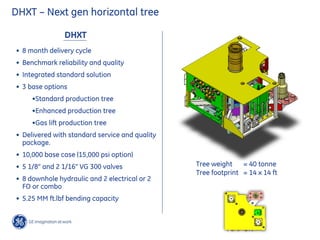 Tree weight = 40 tonne
Tree footprint = 14 x 14 ft
DHXT – Next gen horizontal tree
DHXT
• 8 month delivery cycle
• Benchmark reliability and quality
• Integrated standard solution
• 3 base options
•Standard production tree
•Enhanced production tree
•Gas lift production tree
• Delivered with standard service and quality
package.
• 10,000 base case (15,000 psi option)
• 5 1/8” and 2 1/16” VG 300 valves
• 8 downhole hydraulic and 2 electrical or 2
FO or combo
• 5.25 MM ft.lbf bending capacity
 