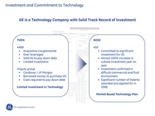 Investment and Commitment to Technology
GE is a Technology Company with Solid Track Record of Investment
THEN
•ABB
• Acquisitive conglomerate
• Over leveraged
• Sold VG to pay down debt
• Limited investment
•Equity group
• Candover / JP Morgan
• Borrowed money to purchase VG
• Cash required to pay down debt
Limited investment in Technology
NOW
•GE
• Committed to significant
investment for VG
• Almost 100% increase in
subsea investment year on
year
• Investment confirmed in
difficult commercial and fluid
environment
• Significant number of Patents
awarded and applied for in
2008
Market Based Technology Plan
 
