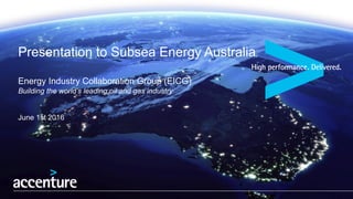 Presentation to Subsea Energy Australia
Energy Industry Collaboration Group (EICG)
Building the world’s leading oil and gas industry
June 1st 2016
 