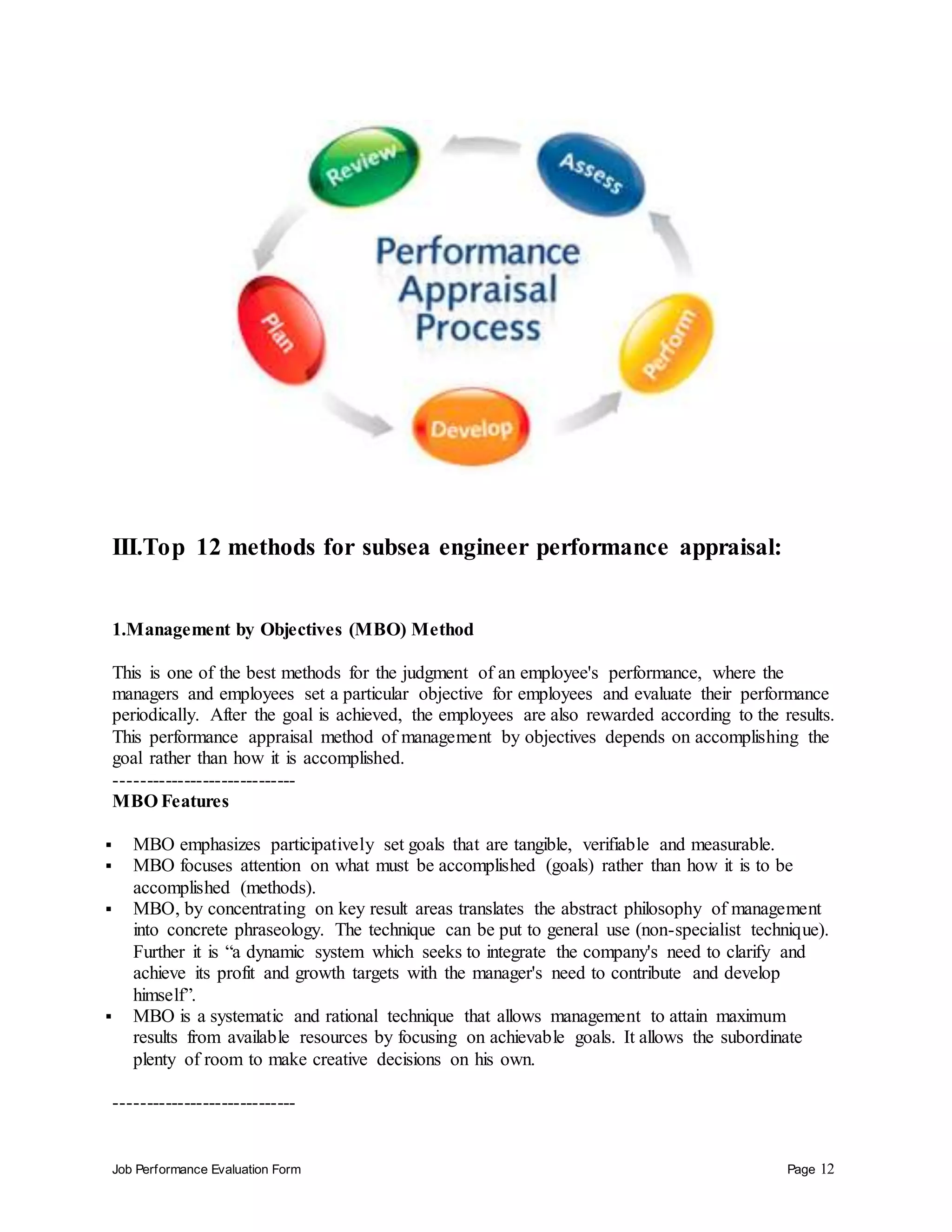 Job Performance Evaluation Form Page 12
III.Top 12 methods for subsea engineer performance appraisal:
1.Management by Objectives (MBO) Method
This is one of the best methods for the judgment of an employee's performance, where the
managers and employees set a particular objective for employees and evaluate their performance
periodically. After the goal is achieved, the employees are also rewarded according to the results.
This performance appraisal method of management by objectives depends on accomplishing the
goal rather than how it is accomplished.
-----------------------------
MBO Features
 MBO emphasizes participatively set goals that are tangible, verifiable and measurable.
 MBO focuses attention on what must be accomplished (goals) rather than how it is to be
accomplished (methods).
 MBO, by concentrating on key result areas translates the abstract philosophy of management
into concrete phraseology. The technique can be put to general use (non-specialist technique).
Further it is “a dynamic system which seeks to integrate the company's need to clarify and
achieve its profit and growth targets with the manager's need to contribute and develop
himself”.
 MBO is a systematic and rational technique that allows management to attain maximum
results from available resources by focusing on achievable goals. It allows the subordinate
plenty of room to make creative decisions on his own.
-----------------------------
 