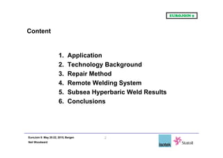 EuroJoin 9: May 20-22, 2015, Bergen
Neil Woodward
Content
1. Application
2. Technology Background
3. Repair Method
4. Remote Welding System
5. Subsea Hyperbaric Weld Results
6. Conclusions
2
 