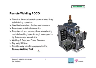 EuroJoin 9: May 20-22, 2015, Bergen
Neil Woodward
8
 Contains the most critical systems most likely
to fail during operation
 Gas filled container: 0.4 bar overpressure
 Permanent umbilical connection
 Easy launch and recovery from vessel using
module handling tower through moon pool or
by A-frame over vessel side
 Welding & Pre-Heat Power Sources
 Dry weight 25ton
 Provide a dry transfer «garage» for the
Remote Welding Tool
Remote Welding POCO
 