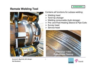 EuroJoin 9: May 20-22, 2015, Bergen
Neil Woodward
Remote Welding Tool
9
Contains all functions for subsea welding:
 Welding head
 Torch tip changer
 Welding consumable (bulk storage)
 Pre- and Post-Heating Sleeve & Pipe Coils
 Survey head
 Service head
Extensive 1-Atm
Robustness Testing
 