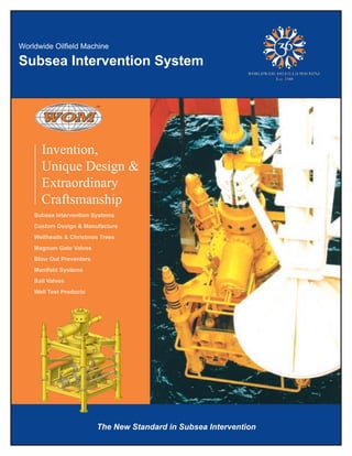Subsea Intervention System
Invention,
&ngiseDeuqinU
yranidroartxE
Craftsmanship
Subsea Intervention Systems
Custom Design & Manufacture
Wellheads & Christmas Trees
Magnum Gate Valves
Blow Out Preventers
Manifold Systems
Ball Valves
Well Test Products
The New Standard in Subsea Intervention
 