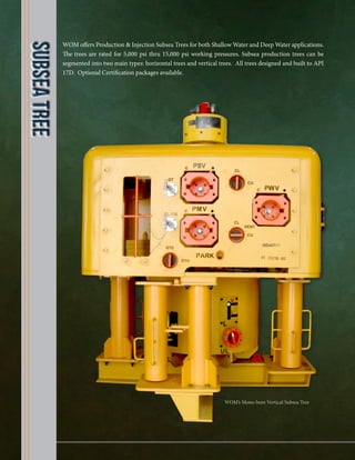 WOM offers Production & Injection Subsea Trees for both Shallow Water and Deep Water applications.
The trees are rated for 5,000 psi thru 15,000 psi working pressures. Subsea production trees can be
segmented into two main types: horizontal trees and vertical trees. All trees designed and built to API
17D. Optional Certification packages available.
SubseaTree
WOM’s Mono-bore Vertical Subsea Tree
 
