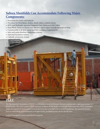 • Provisions for multi well tiebacks
• Provision for FlowMeter, chokes, check valves, control system
• ROV and Hydraulic operated Magnum Gate Valves and Ball Valves
• Dual Block Valves to ensure cost effective and compact overall manifold envelop
• Customizable to fit field layout and flow assurance requirements
• Inlet and outlet flowline connection systems
• Optional Insulation system
• Cathodic protection system
Subsea Manifolds Can Accommodate Following Major
Components:
The Pipe Line End Termination (PLET) is a termination structure between the main pipeline and a rigid spool jumper or /
flexible hoses. The PLET consist of ROV operated Isolation WOM Single or Dual Gate Valves and hubs. PLET is installed
within the pipeline by horizontal or vertical direction due to the first end or second installation. The standard interface
such as swivel flange and Gooseneck or straight header provided to meet client’s specification.
Seabed foundation system provided if required.
PLET
27
 