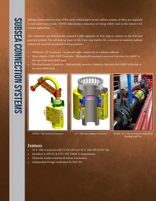 SubseaConnectionSystems
Subsea Connectors are one of the most critical parts of any subsea system, as they are required
to seal under heavy loads. WOM’s field proven connectors are being widely used in the industry for
various applications.
The connectors use hydraulically actuated Collet segments or lock ring to connect to the hub and
generate preload. The self-locking taper on the Cam ring enables the connector to maintain preload
without the need for an external locking pressure.
•	 Wellhead / XT Connector - to join and seal a subsea tree to a subsea wellhead
•	 Riser adaptor / EDP /LRP Connector - Hydraulically operated connector that joins the LMRP to
the top of the lower BOP stack
•	 Flowline/Jumper Connector - Hydraulically operated connector that joins the LMRP to the top of
the lower BOP stack
Features
•	 18 ¾-10K Connector with 13 5/8-10K (or) 18 ¾-10K API STDD Top
•	 Qualified to API 6A & 17D ( ISO 13628-4) requirements
•	 Hydraulic Gasket retention & release mechanism
•	 Independent Design verification by DnV-GL
WOM’s 7-5K Flowline Connector 18 ¾-10K Riser adaptor Connector WOM’s 18 ¾-10K Connector Subjected to
Bending Load Test
 