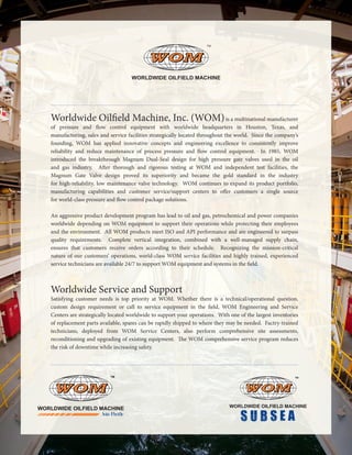 Worldwide Oilfield Machine, Inc. (WOM)is a multinational manufacturer
of pressure and flow control equipment with worldwide headquarters in Houston, Texas, and
manufacturing, sales and service facilities strategically located throughout the world. Since the company’s
founding, WOM has applied innovative concepts and engineering excellence to consistently improve
reliability and reduce maintenance of process pressure and flow control equipment. In 1985, WOM
introduced the breakthrough Magnum Dual-Seal design for high pressure gate valves used in the oil
and gas industry. After thorough and rigorous testing at WOM and independent test facilities, the
Magnum Gate Valve design proved its superiority and became the gold standard in the industry
for high-reliability, low maintenance valve technology. WOM continues to expand its product portfolio,
manufacturing capabilities and customer service/support centers to offer customers a single source
for world-class pressure and flow control package solutions.		
An aggressive product development program has lead to oil and gas, petrochemical and power companies
worldwide depending on WOM equipment to support their operations while protecting their employees
and the environment. All WOM products meet ISO and API performance and are engineered to surpass
quality requirements. Complete vertical integration, combined with a well-managed supply chain,
ensures that customers receive orders according to their schedule. Recognizing the mission-critical
nature of our customers’ operations, world-class WOM service facilities and highly trained, experienced
service technicians are available 24/7 to support WOM equipment and systems in the field.
Worldwide Service and Support
Satisfying customer needs is top priority at WOM. Whether there is a technical/operational question,
custom design requirement or call to service equipment in the field, WOM Engineering and Service
Centers are strategically located worldwide to support your operations. With one of the largest inventories
of replacement parts available, spares can be rapidly shipped to where they may be needed. Factry-trained
technicians, deployed from WOM Service Centers, also perform comprehensive site assessments,
reconditioning and upgrading of existing equipment. The WOM comprehensive service program reduces
the risk of downtime while increasing safety.
 