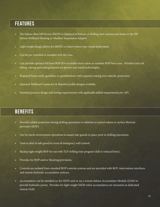 •	 The Subsea Shut Off Device (SSOD) is deployed at bottom of drilling riser systems and mates to the HP
Subsea Wellhead Housing or Mudline Suspension Adapter.
•	 Light weight design allows for MODU or Intervention type vessel deployment.
•	 Can be pre-installed or installed with the riser.
•	 Can provide optional full bore BOP ID’s or smaller bore valves or wireline BOP bore sizes. Wireline and coil
tubing cutting and sealing features are proven and tested technologies.
•	 Required frame work (guideline or guidelineless) with required coating and cathodic protection.
•	 Optional Wellhead Connector & Mandrel profile designs available.
•	 Standard practice design and testing requirements with applicable added requirements per API.
•	 Provides added protection during drilling operations in addition to typical subsea or surface blowout
preventer (BOP).
•	 Use for harsh environment operations to assure safe guards in place prior to drilling operations.
•	 Used as shut in safe guard in event of emergency well control.
•	 Backup light weight BOP for use with TLP drilling riser program (full or reduced bore).
•	 Provides for BOP and/or Shearing provisions.
•	 Controls are isolated from standard BOP controls systems and are provided with ROV intervention interfaces
and remote hydraulic accumulator systems.
•	 Accumulators can be installed on the SSOD unit or on a remote Subsea Accumulator Module (SAM) to
provide hydraulic power. Provides for light weight SSOD when accumulators are mounted on dedicated
remote SAM.
benefits	
Features
33
 
