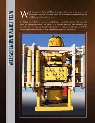 Well Containment Device (WellCap) is designed to be used in the event of an
uncontrolled flow from an existing subsea tree or wellhead during well intervention
and light completion and work over's.
The Wellcap can be deployed from any Semi, Drillship or mono hull type vessel that meets the
weight and loading requirements. The system can be deployed open water via crane or drill pipe
and is supported by a sling set. This allows the system to be situated over a flowing well with the
thru bore open and unobstructed to allow the well fluids to pass thru the WellCap.
WEllContainmentSystem
 