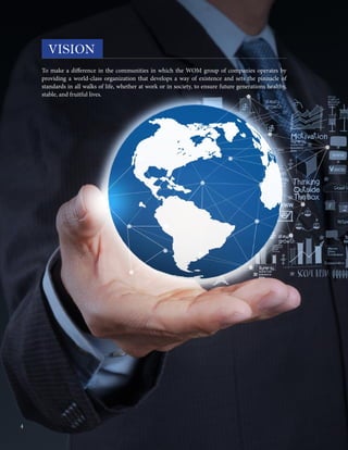To make a difference in the communities in which the WOM group of companies operates by
providing a world-class organization that develops a way of existence and sets the pinnacle of
standards in all walks of life, whether at work or in society, to ensure future generations healthy,
stable, and fruitful lives.
VISION
4
 