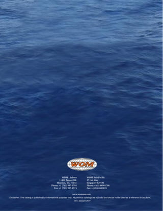 40
WOM - Subsea
11400 Tanner Rd.
Houston, TX 77041
Phone: +1 (713) 937-0795
Fax: +1 (713) 937-8574
WOM Asia Pacific
17 Gul Way
Singapore 629194
Phone: +(65) 66901700
Fax: +(65) 65603859
www.womusa.com
Disclaimer. This catalog is published for informational purposes only. All previous catalogs are not valid and should not be used as a reference in any form.
Rev. January 2019
 