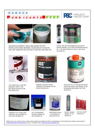 subsea 
Lubricants 2014 
Aquashield (formerly aqualube) grease for rov 
manipulator arms, bearings, valves below the water 
line. 80z tubes (rs.1500 Ea) and 37 lbs pail (rs.27500 Ea) 
Mystik usa high performance sea water 
marine grease jt-6 in 400g cartridges Rs.400 
Ea., 1 lb. pails Rs.500 Ea. and 37 lbs. pails 
Rs.12500 Ea. 
Ts-70 riser bolt lube and 
assembly paste 4 lbs 
(rs.18000 Ea) and 55 lbs 
(Rs.190000 Ea) 
Sweeney 503 moly paste 
lubricant for risers 3.8 lbs. 
packs rs.24000 Ea. 
Molykote p37 ultrapure anti-seize 
paste for nickel and special alloy 
fasteners 500g brush top tins 
rs.3500 Ea. 
Cameron tf-41 choke and 
manifold valve grease 20 
lbs pails rs.28800 Ea 
TS-115 corrosion 
control grease 40 
lbs rs.32500 Ea 
Never-seez nickel 
1 lb rs.5500 Ea, 
8oz rs.2750 ea. 
Belray marine 
grease 14 oz 
Rs.550 Ea 
W15 oil quart 
rs.3500 Ea 
Prices valid until stocks lasts. Logos, brand names and images are regd. trademarks of their respective owners. Know more at 
offshore@prijectsalescorp.com or call +91-98851-49412. www.projectsalescorp.com. 
