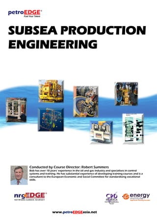 SUBSEA PRODUCTION
ENGINEERING
Conducted by Course Director: Robert Summers
Bob has over 18 years’ experience in the oil and gas industry and specialises in control
systems and training. He has substantial experience of developing training courses and is a
consultant to the European Economic and Social Committee for standardising vocational
skills.
www.petroEDGEasia.net
 