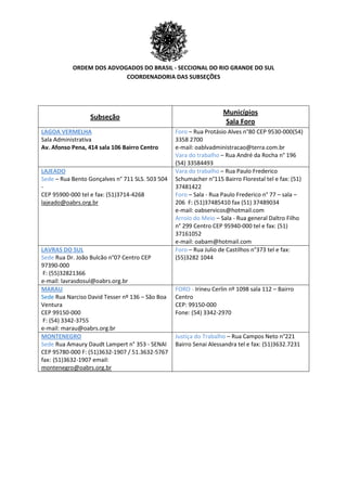 ORDEM DOS ADVOGADOS DO BRASIL - SECCIONAL DO RIO GRANDE DO SUL
COORDENADORIA DAS SUBSEÇÕES
Subseção
Municípios
Sala Foro
LAGOA VERMELHA
Sala Administrativa
Av. Afonso Pena, 414 sala 106 Bairro Centro
Foro – Rua Protásio Alves n°80 CEP 9530-000(54)
3358 2700
e-mail: oablvadministracao@terra.com.br
Vara do trabalho – Rua André da Rocha n° 196
(54) 33584493
LAJEADO
Sede – Rua Bento Gonçalves n° 711 SLS. 503 504
-
CEP 95900-000 tel e fax: (51)3714-4268
lajeado@oabrs.org.br
Vara do trabalho – Rua Paulo Frederico
Schumacher n°115 Bairro Florestal tel e fax: (51)
37481422
Foro – Sala - Rua Paulo Frederico n° 77 – sala –
206 F: (51)37485410 fax (51) 37489034
e-mail: oabservicos@hotmail.com
Arroio do Meio – Sala - Rua general Daltro Filho
n° 299 Centro CEP 95940-000 tel e fax: (51)
37161052
e-mail: oabam@hotmail.com
LAVRAS DO SUL
Sede Rua Dr. João Bulcão n°07 Centro CEP
97390-000
F: (55)32821366
e-mail: lavrasdosul@oabrs.org.br
Foro – Rua Julio de Castilhos n°373 tel e fax:
(55)3282 1044
MARAU
Sede Rua Narciso David Tesser nº 136 – São Boa
Ventura
CEP 99150-000
F: (54) 3342-3755
e-mail: marau@oabrs.org.br
FORO - Irineu Cerlin nº 1098 sala 112 – Bairro
Centro
CEP: 99150-000
Fone: (54) 3342-2970
MONTENEGRO
Sede Rua Amaury Daudt Lampert n° 353 - SENAI
CEP 95780-000 F: (51)3632-1907 / 51.3632-5767
fax: (51)3632-1907 email:
montenegro@oabrs.org.br
Justiça do Trabalho – Rua Campos Neto n°221
Bairro Senai Alessandra tel e fax: (51)3632.7231
 