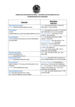 ORDEM DOS ADVOGADOS DO BRASIL - SECCIONAL DO RIO GRANDE DO SUL
COORDENADORIA DAS SUBSEÇÕES
Subseção
Municípios
Sala Foro
SÃO FANCISCO DE ASSIS
e-mail: saofranciscodeassis@oabrs.org.br
Foro – Rua Floriano Peixoto n° 1616 CEP
97610-000 F: (55) 32521010
SÃO GABRIEL
e-mails:
saogabriel@oabrs.org.br/oabsaogabriel@hotmail.com
Foro – Rua Onésimo Lauriano n° 75-sala 210
CEP 97300-000 tel e fax: (55) 32325940
Vara do Trabalho – Rua Antonio Trilha
n°1847 F: (55) 32322254
SÃO JERONIMO
Sede Av. Barão do Rio Branco 1115 CEP 96700-000 F:
(51) 36512043
Foro – Av. Barão do Rio Branco 1090
sala202 F: 36511935
Vara do trabalho – Rua João Daison n° 35
General Câmara - Foro– Rua David
Canabarro n° 152 CEP 95820-000
Charqueadas – Foro -Travessa Juca Buchaim
n° 121 F: (51) 36581212
Butiá – Av. Getulio Vargas, 909 – Bairro
Cidade Alta CEP 96750-000
SÃO JOSE DO NORTE
tel e fax: (53)32381110
e-mail: oabsjn@hotmail.com
Foro – sala – Rua Gal. Osório, 555 - CEP
96225-000
SÃO JOSE DO OURO
e-mail: saojosedoouro@oabrs.org.br
Foro – Sala -Rua Maximiliano Centenaro n°
212 CEP 99870-000 tel e fax: (54) 33521846
SÃO LEOPOLDO
Sede Av. Maúa n° 773 Centro CEP 93110-320 F: (51)
35928144
e-mail: saoleopoldo@oabrs.org.br
Justiça do Trabalho F: (51)35929900 av.
João Correa n° 656 Centro CEP 93020-690
Foro – Av. Unisinos n° 99 Tel: (51) 35923374
Portão – Rua Cuiabá, 145 – Fone: (51) –
3568.5657 CEP 93180-000
SÃO LOURENÇO DO SUL
Sede Rua Almirante Barroso n° 1154
Tel F: (53) 32513680 fax: (53) 32515689
Foro – sala - Rua Almirante Barroso n° 1176
CEP 96170-000
 