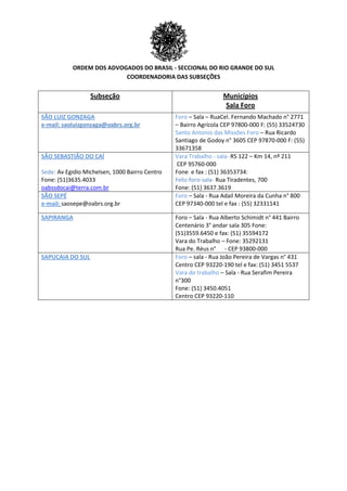 ORDEM DOS ADVOGADOS DO BRASIL - SECCIONAL DO RIO GRANDE DO SUL
COORDENADORIA DAS SUBSEÇÕES
Subseção Municípios
Sala Foro
SÃO LUIZ GONZAGA
e-mail: saoluizgonzaga@oabrs.org.br
Foro – Sala – RuaCel. Fernando Machado n° 2771
– Bairro Agrícola CEP 97800-000 F: (55) 33524730
Santo Antonio das Missões Foro – Rua Ricardo
Santiago de Godoy n° 3605 CEP 97870-000 F: (55)
33671358
SÃO SEBASTIÃO DO CAÍ
Sede: Av Egidio Michelsen, 1000 Bairro Centro
Fone: (51)3635.4033
oabssdocai@terra.com.br
Vara Trabalho - sala- RS 122 – Km 14, nº 211
CEP 95760-000
Fone e fax : (51) 36353734:
Feliz-foro-sala- Rua Tiradentes, 700
Fone: (51) 3637.3619
SÃO SEPÉ
e-mail: saosepe@oabrs.org.br
Foro – Sala - Rua Adail Moreira da Cunha n° 800
CEP 97340-000 tel e fax : (55) 32331141
SAPIRANGA Foro – Sala - Rua Alberto Schimidt n° 441 Bairro
Centenário 3° andar sala 305 Fone:
(51)3559.6450 e fax: (51) 35594172
Vara do Trabalho – Fone: 35292131
Rua Pe. Réus n° - CEP 93800-000
SAPUCAIA DO SUL Foro – sala - Rua João Pereira de Vargas n° 431
Centro CEP 93220-190 tel e fax: (51) 3451 5537
Vara do trabalho – Sala - Rua Serafim Pereira
n°300
Fone: (51) 3450.4051
Centro CEP 93220-110
 