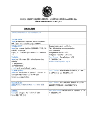 ORDEM DOS ADVOGADOS DO BRASIL - SECCIONAL DO RIO GRANDE DO SUL
COORDENADORIA DAS SUBSEÇÕES
Porto Alegre
Tribunal de Justiça do Rio Grande do Sul
TUPANCIRETA
Sede Rua Antonio Silveira n° 1224 CEP 98170-
000 F: (55) 32721300 fax (55) 32723992
URUGUAIANA
Sede Rua general Hipólito, 3464 CEP:97510-230
Planada da Justiça
F: (55) 34123780 fax: (55)34110116 CEP 97510-
471
Sala para espera de audiências
Para Advogados, com computador.
Foro – não tem
Justiça Federal – sala vazia
Justiça do Trabalho – sala vazia
VACARIA
Sede Rua Vila Lobos, 55 – Bairro Parque dos
Rodeios
F: (54) 32327073
CEP 95200-000
e-mail: sedevacaria@oabrs.org.br
Foro Central – Rua Vila Lobos n°31
F: (54) 32312766
e-mail: vacaria@oabrs.org.br
VENANCIO AIRES
Sede Rua Voluntários da Pátria n° 1152 sala 45
edificio Goldencenter CEP 95800-000
Funciona para palestras.
Foro Central – Sala - Rua Berlin da Cruz n° 1306 F:
(51)37415512 fax: (51) 37415261
VERANOPOLIS
SEDE: Rua Julio de Castilhos, 682 – sala - 901
Foro Central – Rua Edmundo Tedesco n°170 sala
113 CEP 95330-000 F: (54)3441278298
VIAMAO
Sede Rua Cirurgião Vaz Ferreira n° 520
Fone: 51-3485-3533
Vara do Trabalho – Rua Cabral de Menezes n° 194
F: (51) 30461766
 