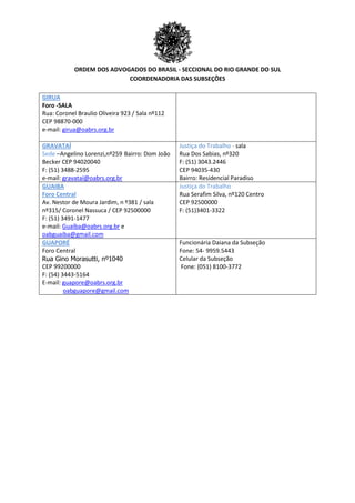 ORDEM DOS ADVOGADOS DO BRASIL - SECCIONAL DO RIO GRANDE DO SUL
COORDENADORIA DAS SUBSEÇÕES
GIRUA
Foro -SALA
Rua: Coronel Braulio Oliveira 923 / Sala nº112
CEP 98870-000
e-mail: girua@oabrs.org.br
GRAVATAÍ
Sede –Angelino Lorenzi,nº259 Bairro: Dom João
Becker CEP 94020040
F: (51) 3488-2595
e-mail: gravataí@oabrs.org.br
Justiça do Trabalho - sala
Rua Dos Sabias, nº320
F: (51) 3043.2446
CEP 94035-430
Bairro: Residencial Paradiso
GUAIBA
Foro Central
Av. Nestor de Moura Jardim, n º381 / sala
nº315/ Coronel Nassuca / CEP 92500000
F: (51) 3491-1477
e-mail: Guaíba@oabrs.org.br e
oabguaiba@gmail.com
Justiça do Trabalho
Rua Serafim Silva, nº120 Centro
CEP 92500000
F: (51)3401-3322
GUAPORÉ
Foro Central
Rua Gino Morasutti, nº1040
CEP 99200000
F: (54) 3443-5164
E-mail: guapore@oabrs.org.br
oabguapore@gmail.com
Funcionária Daiana da Subseção
Fone: 54- 9959.5443
Celular da Subseção
Fone: (051) 8100-3772
 