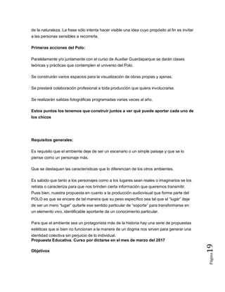 Página19
de la naturaleza. La frase sólo intenta hacer visible una idea cuyo propósito al fin es invitar
a las personas sensibles a recorrerla.
Primeras acciones del Polo:
Paralelamente y/o juntamente con el curso de Auxiliar Guardaparque se darán clases
teóricas y prácticas que contemplen el universo del Polo.
Se construirán varios espacios para la visualización de obras propias y ajenas.
Se prestará colaboración profesional a toda producción que quiera involucrarse.
Se realizarán salidas fotográficas programadas varias veces al año.
Estos puntos los tenemos que construir juntos a ver qué puede aportar cada uno de
los chicos
Requisitos generales:
Es requisito que el ambiente deje de ser un escenario o un simple paisaje y que se lo
piense como un personaje más.
Que se destaquen las características que lo diferencian de los otros ambientes.
Es sabido que tanto a los personajes como a los lugares sean reales o imaginarios se los
retrata o caracteriza para que nos brinden cierta información que queremos transmitir.
Pues bien, nuestra propuesta en cuanto a la producción audiovisual que forme parte del
POLO es que se encare de tal manera que su peso específico sea tal que el “lugar” deje
de ser un mero “lugar” quitarle ese sentido particular de “soporte” para transformarse en
un elemento vivo, identificable aportante de un conocimiento particular.
Para que el ambiente sea un protagonista más de la historia hay una serie de propuestas
estéticas que si bien no funcionan a la manera de un dogma nos sirven para generar una
identidad colectiva sin perjuicio de lo individual.
Propuesta Educativa. Curso por dictarse en el mes de marzo del 2017
Objetivos
 