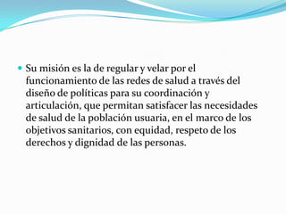 Su misión es la de regular y velar por el funcionamiento de las redes de salud a través del diseño de políticas para su coordinación y articulación, que permitan satisfacer las necesidades de salud de la población usuaria, en el marco de los objetivos sanitarios, con equidad, respeto de los derechos y dignidad de las personas.