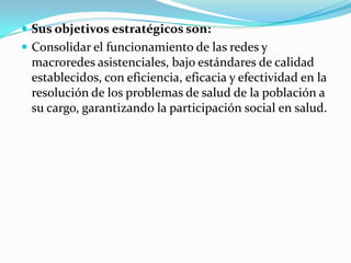 Sus objetivos estratégicos son:Consolidar el funcionamiento de las redes y macroredes asistenciales, bajo estándares de calidad establecidos, con eficiencia, eficacia y efectividad en la resolución de los problemas de salud de la población a su cargo, garantizando la participación social en salud. 
