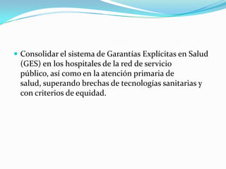 Consolidar el sistema de Garantías Explícitas en Salud (GES) en los hospitales de la red de servicio público, así como en la atención primaria de salud, superando brechas de tecnologías sanitarias y con criterios de equidad. 