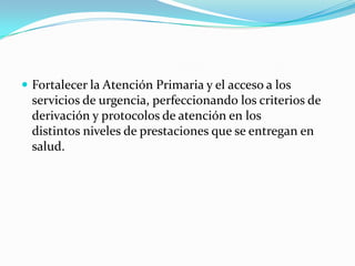 Fortalecer la Atención Primaria y el acceso a los servicios de urgencia, perfeccionando los criterios de derivación y protocolos de atención en los distintos niveles de prestaciones que se entregan en salud. 