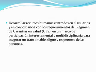 Desarrollar recursos humanos centrados en el usuarios y en concordancia con los requerimientos del Régimen de Garantías en Salud (GES), en un marco de participación interestamental y multidisciplinaria para asegurar un trato amable, digno y respetuoso de las personas. 