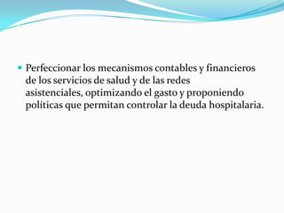 Perfeccionar los mecanismos contables y financieros de los servicios de salud y de las redes asistenciales, optimizando el gasto y proponiendo políticas que permitan controlar la deuda hospitalaria. 