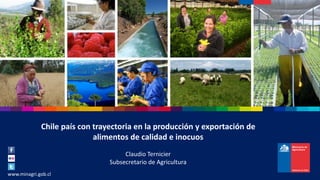 M I N I S T E R I O D E A G R I C U L T U R A
www.minagri.gob.cl
Chile país con trayectoria en la producción y exportación de
alimentos de calidad e inocuos
Claudio Ternicier
Subsecretario de Agricultura
 
