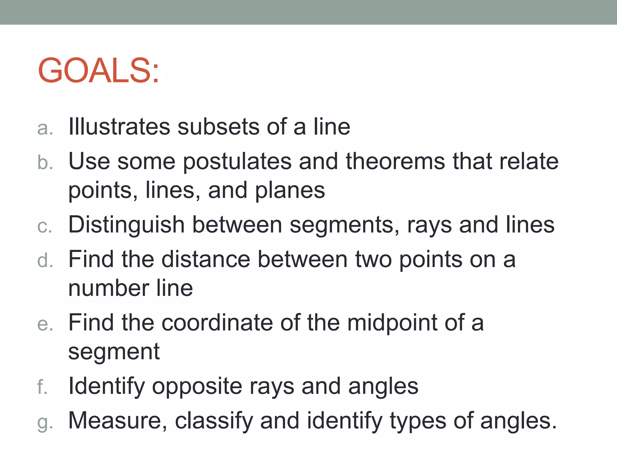 GOALS:
a. Illustrates subsets of a line
b. Use some postulates and theorems that relate
points, lines, and planes
c. Distinguish between segments, rays and lines
d. Find the distance between two points on a
number line
e. Find the coordinate of the midpoint of a
segment
f. Identify opposite rays and angles
g. Measure, classify and identify types of angles.
 