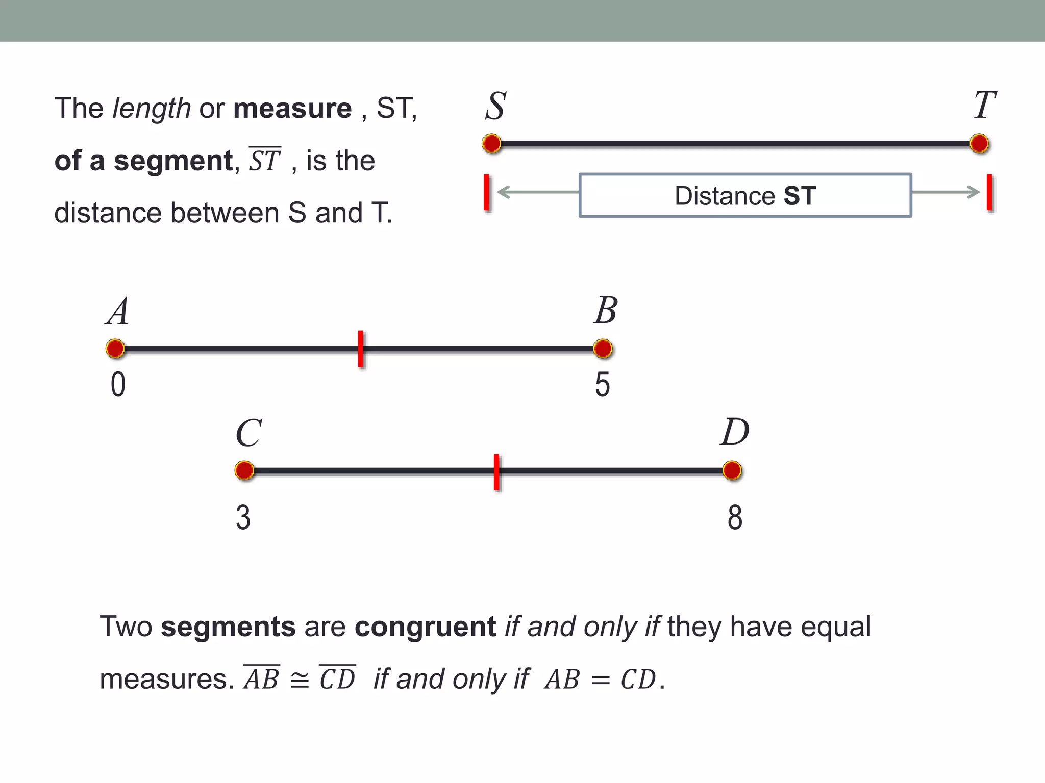 S T
Distance ST
The length or measure , ST,
of a segment, 𝑆𝑇 , is the
distance between S and T.
0 5
A B
3
C D
8
Two segments are congruent if and only if they have equal
measures. 𝐴𝐵 ≅ 𝐶𝐷 if and only if 𝐴𝐵 = 𝐶𝐷.
 