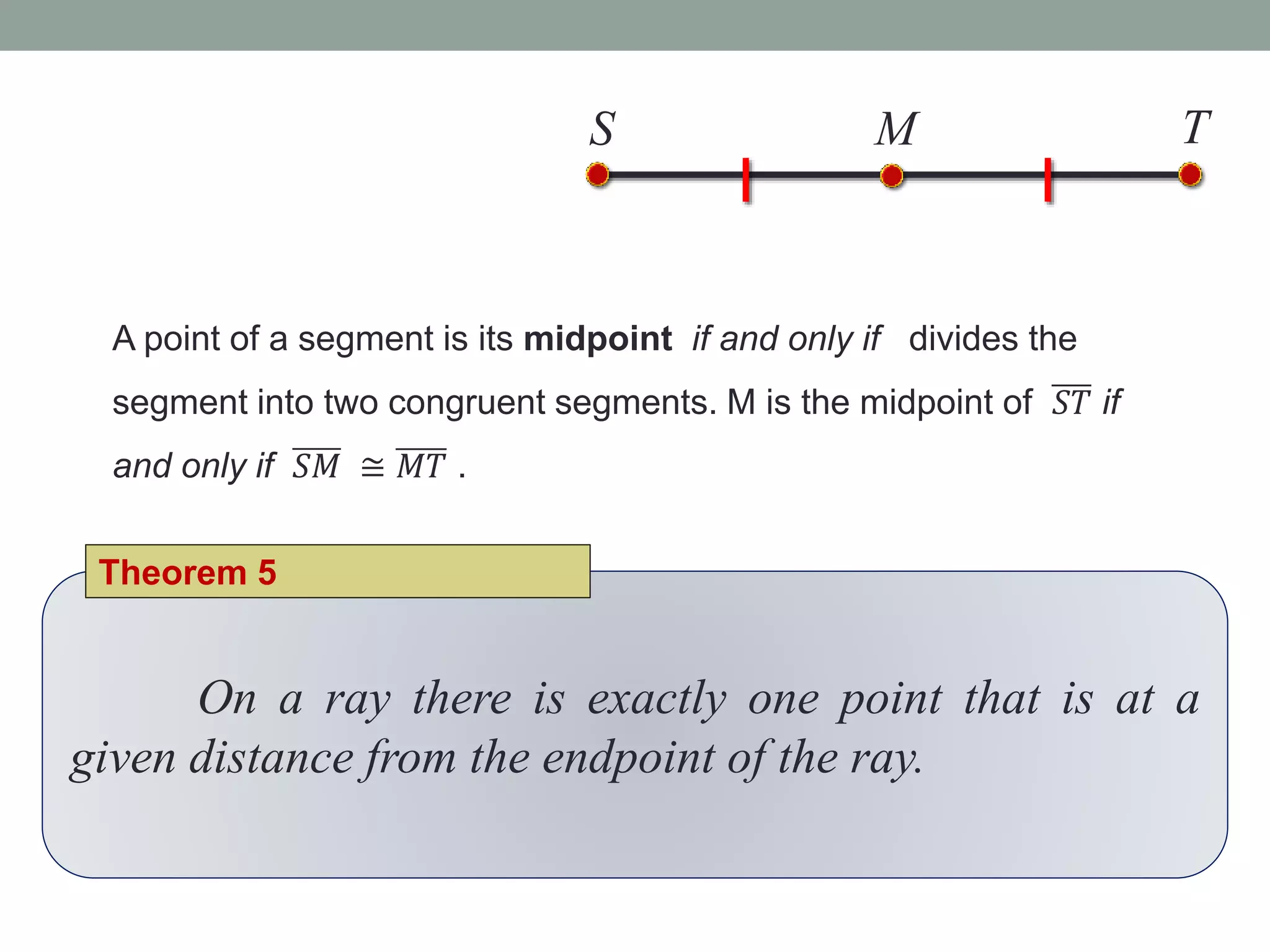 A point of a segment is its midpoint if and only if divides the
segment into two congruent segments. M is the midpoint of 𝑆𝑇 if
and only if 𝑆𝑀 ≅ 𝑀𝑇 .
S TM
On a ray there is exactly one point that is at a
given distance from the endpoint of the ray.
Theorem 5
 