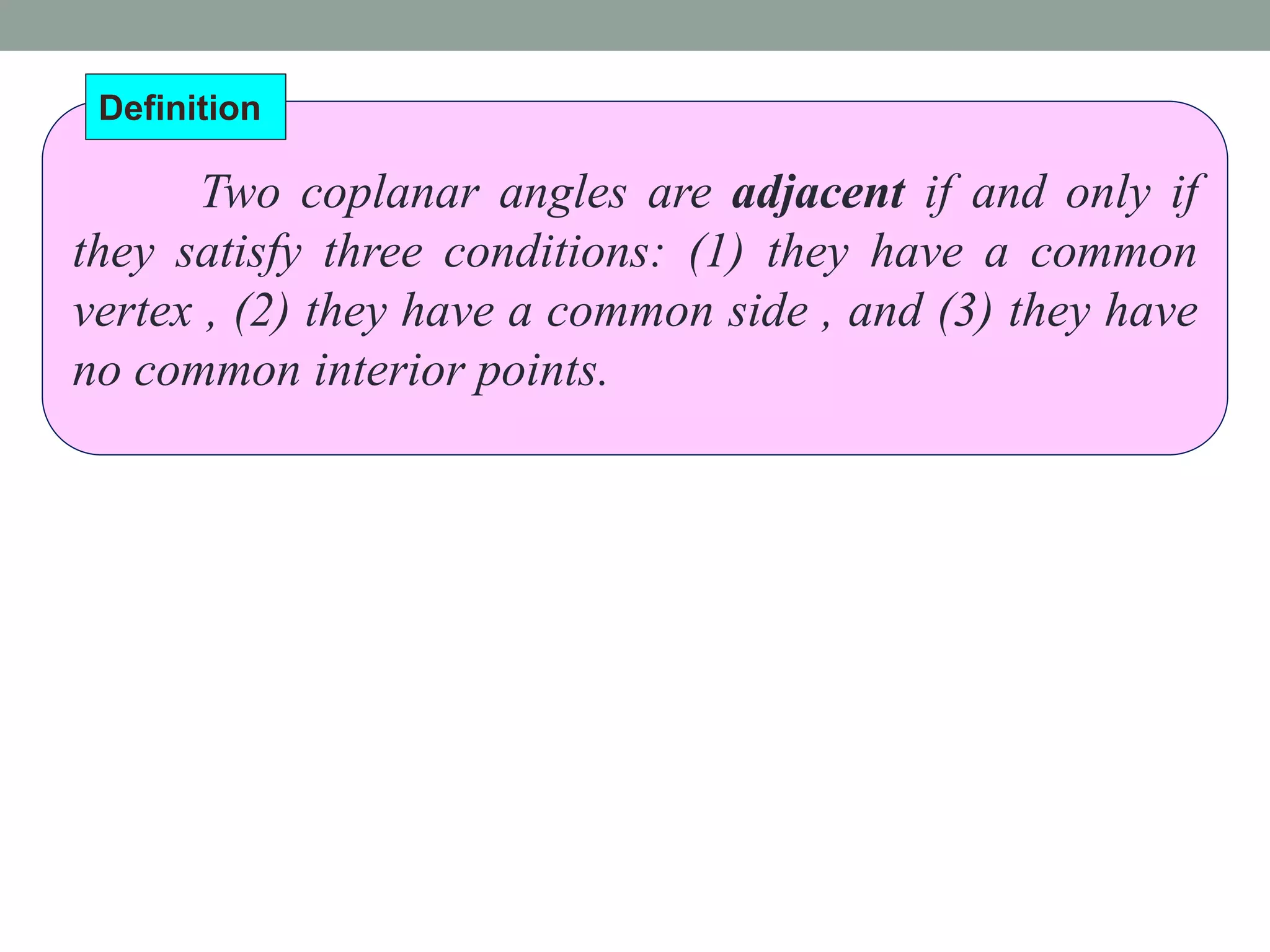 Two coplanar angles are adjacent if and only if
they satisfy three conditions: (1) they have a common
vertex , (2) they have a common side , and (3) they have
no common interior points.
Definition
 