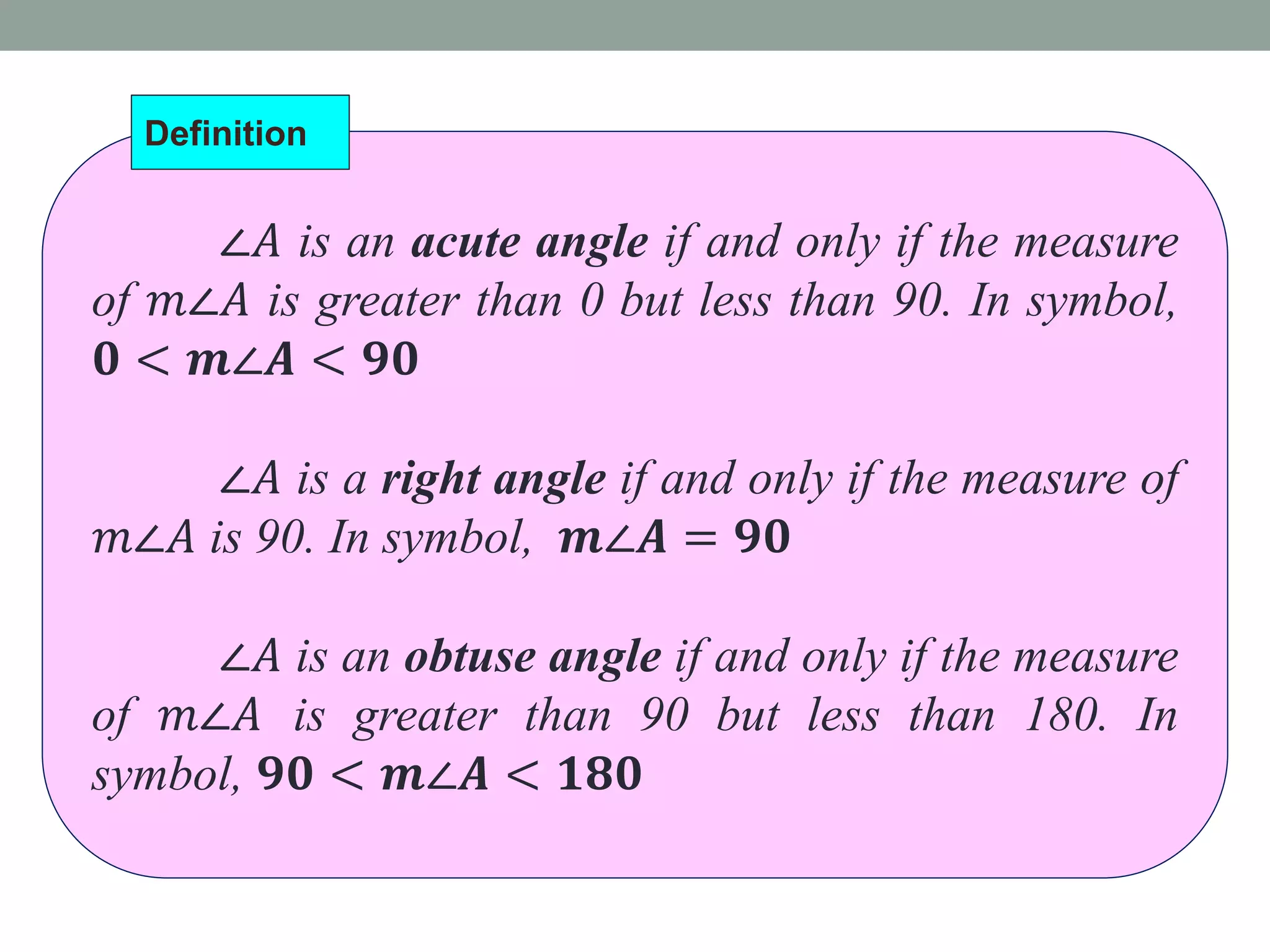 ∠𝐴 is an acute angle if and only if the measure
of 𝑚∠𝐴 is greater than 0 but less than 90. In symbol,
𝟎 < 𝒎∠𝑨 < 𝟗𝟎
∠𝐴 is a right angle if and only if the measure of
𝑚∠𝐴 is 90. In symbol, 𝒎∠𝑨 = 𝟗𝟎
∠𝐴 is an obtuse angle if and only if the measure
of 𝑚∠𝐴 is greater than 90 but less than 180. In
symbol, 𝟗𝟎 < 𝒎∠𝑨 < 𝟏𝟖𝟎
Definition
 