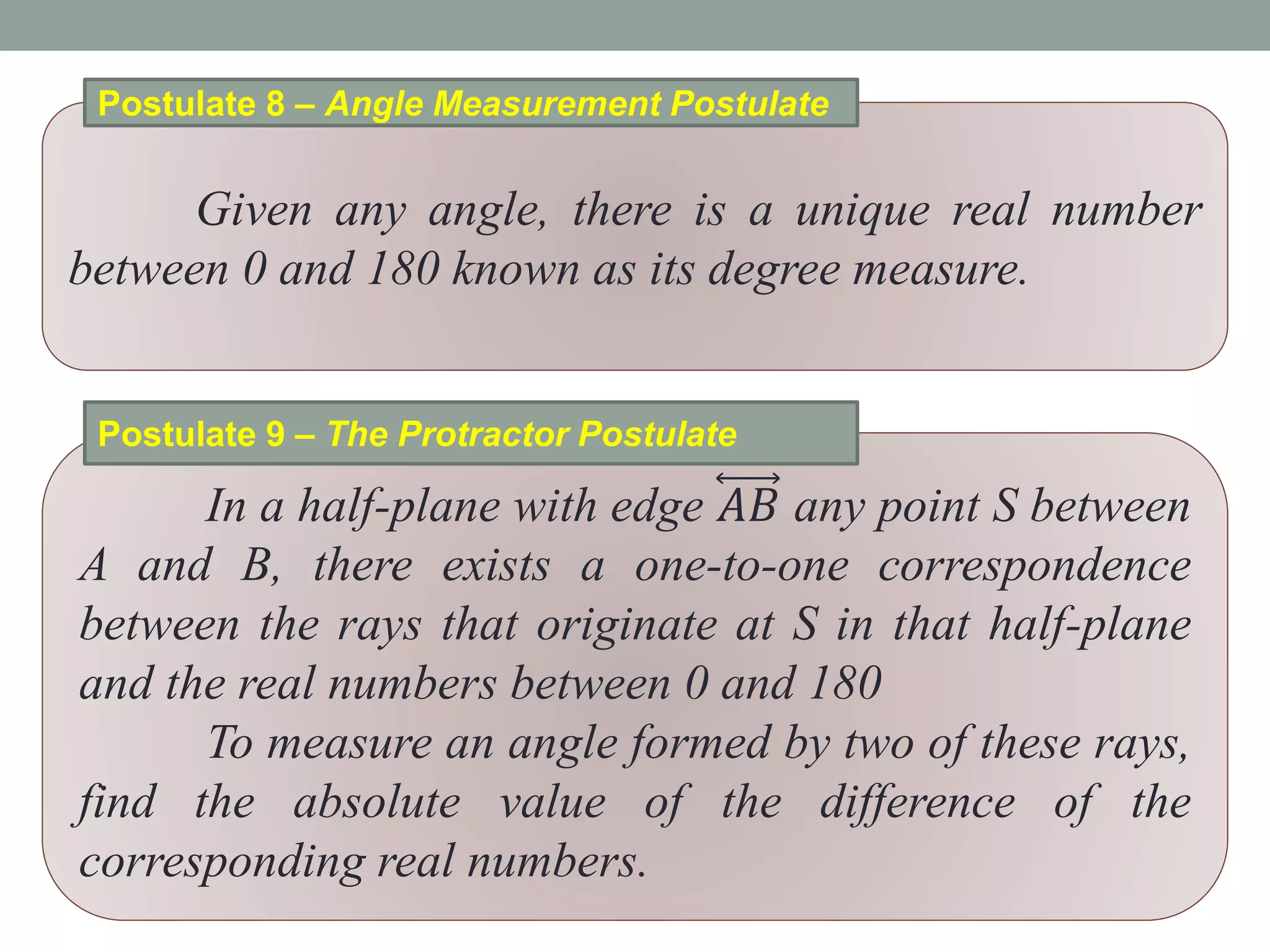 Given any angle, there is a unique real number
between 0 and 180 known as its degree measure.
Postulate 8 – Angle Measurement Postulate
In a half-plane with edge 𝐴𝐵 any point S between
A and B, there exists a one-to-one correspondence
between the rays that originate at S in that half-plane
and the real numbers between 0 and 180
To measure an angle formed by two of these rays,
find the absolute value of the difference of the
corresponding real numbers.
Postulate 9 – The Protractor Postulate
 