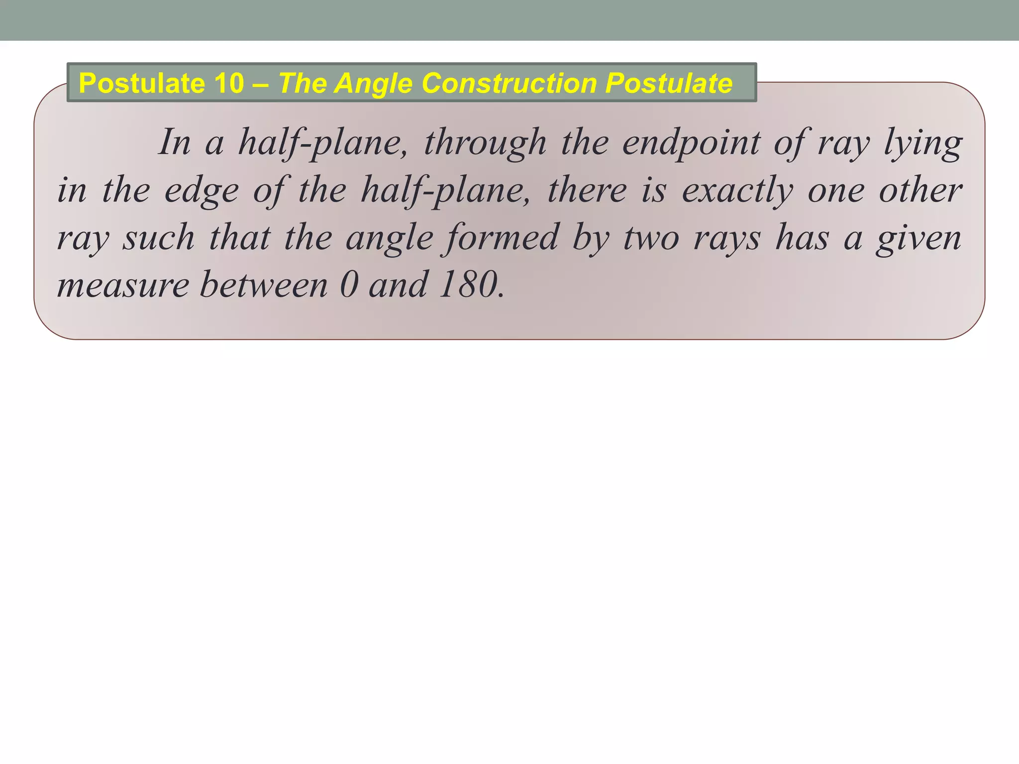 In a half-plane, through the endpoint of ray lying
in the edge of the half-plane, there is exactly one other
ray such that the angle formed by two rays has a given
measure between 0 and 180.
Postulate 10 – The Angle Construction Postulate
 