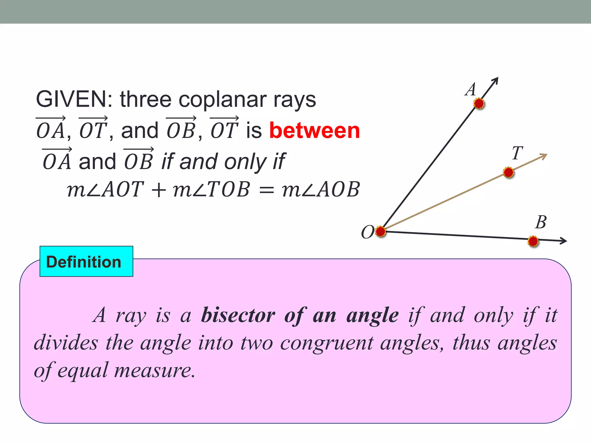 GIVEN: three coplanar rays
𝑂𝐴, 𝑂𝑇, and 𝑂𝐵, 𝑂𝑇 is between
𝑂𝐴 and 𝑂𝐵 if and only if
𝑚∠𝐴𝑂𝑇 + 𝑚∠𝑇𝑂𝐵 = 𝑚∠𝐴𝑂𝐵
A
O
B
T
A ray is a bisector of an angle if and only if it
divides the angle into two congruent angles, thus angles
of equal measure.
Definition
 