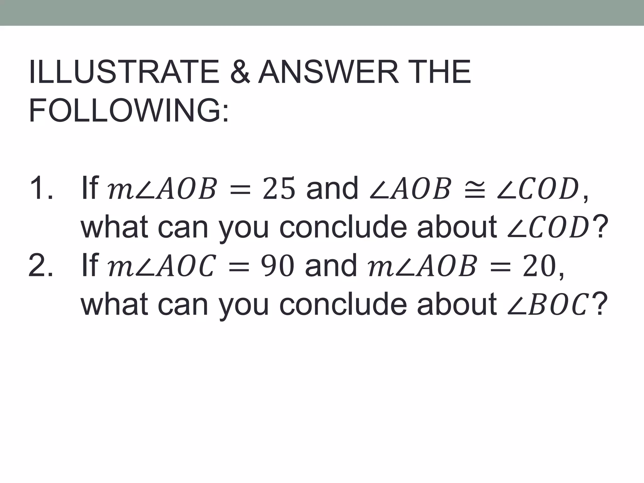 ILLUSTRATE & ANSWER THE
FOLLOWING:
1. If 𝑚∠𝐴𝑂𝐵 = 25 and ∠𝐴𝑂𝐵 ≅ ∠𝐶𝑂𝐷,
what can you conclude about ∠𝐶𝑂𝐷?
2. If 𝑚∠𝐴𝑂𝐶 = 90 and 𝑚∠𝐴𝑂𝐵 = 20,
what can you conclude about ∠𝐵𝑂𝐶?
 