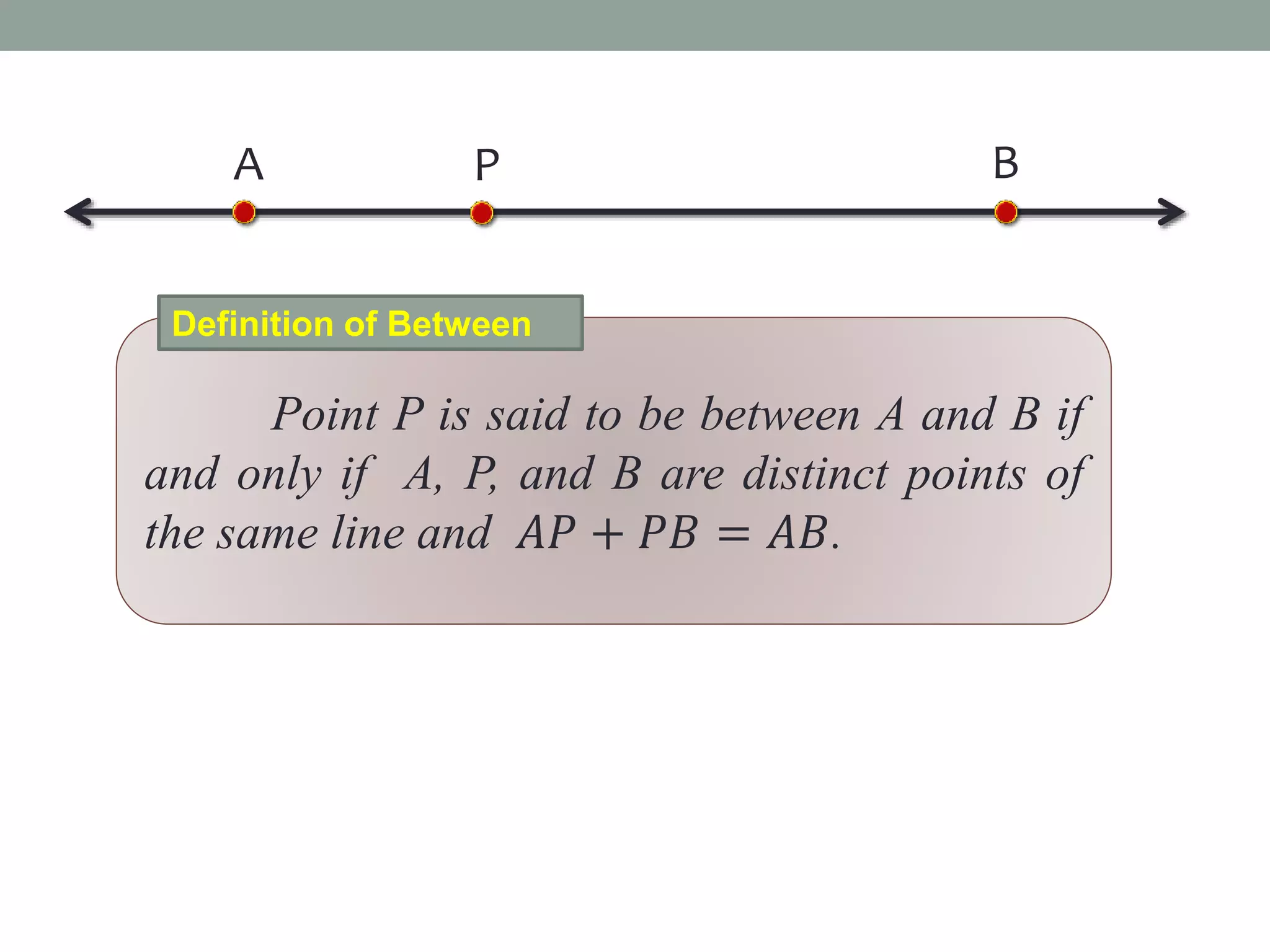 A BP
Point P is said to be between A and B if
and only if A, P, and B are distinct points of
the same line and 𝐴𝑃 + 𝑃𝐵 = 𝐴𝐵.
Definition of Between
 