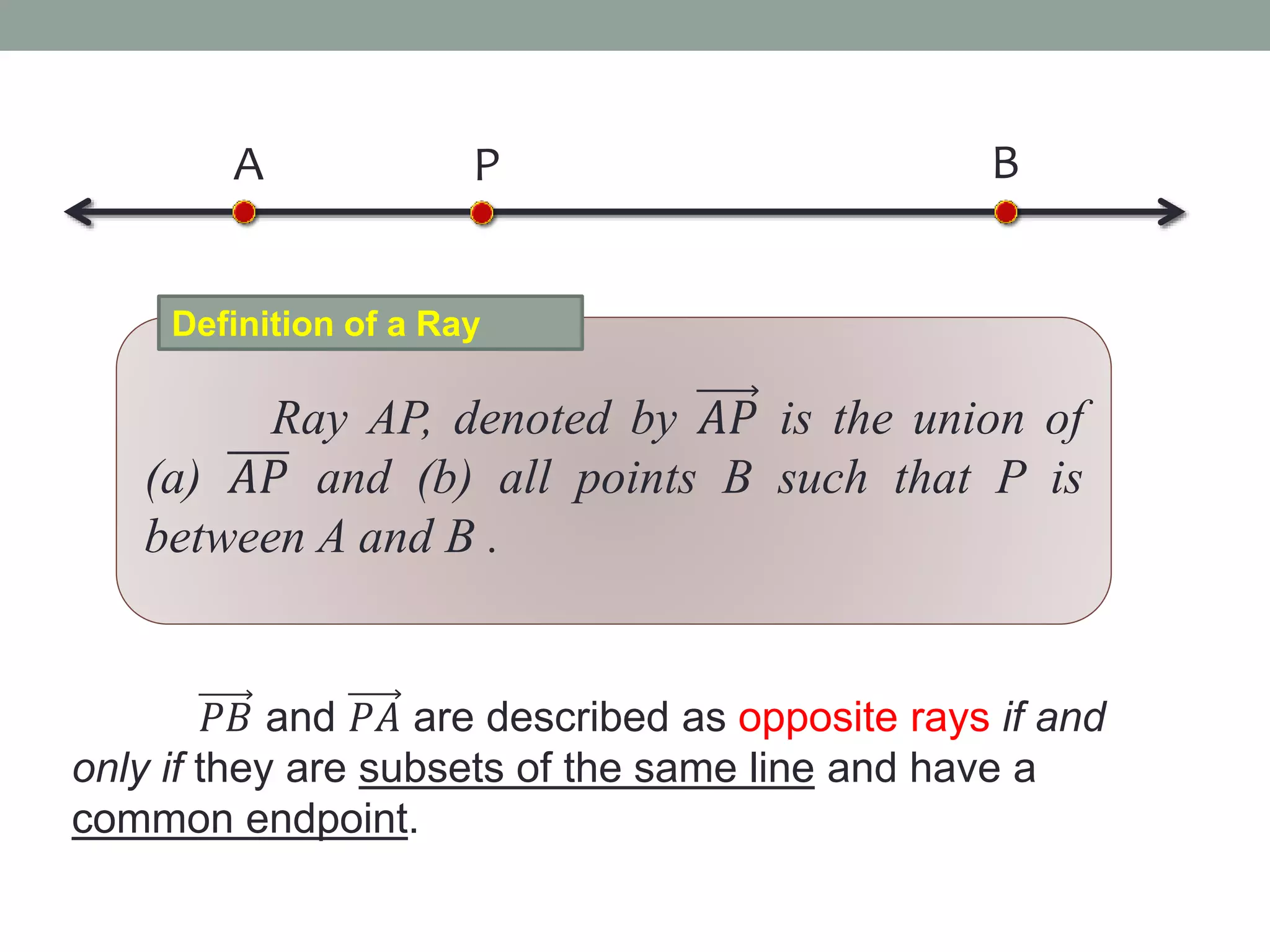 Ray AP, denoted by 𝐴𝑃 is the union of
(a) 𝐴𝑃 and (b) all points B such that P is
between A and B .
Definition of a Ray
𝑃𝐵 and 𝑃𝐴 are described as opposite rays if and
only if they are subsets of the same line and have a
common endpoint.
A BP
 