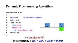 18
Dynamic Programming Algorithm
bool SumSub (w , n , m)
{
1. t[0,0] = true; for (j = 1 to m) t[0,j] = false;
2. for (i = 1 to n)
3. for (j = 0 to m)
4. t[i,j] = t[i-1,j];
5. if ((j-wi) >= 0)
6. t[i,j] = t[i-1,j] || t[i-1, j – wi];
7. return t[n,m];
}
i-1,
j - wi
i-1,
j
i , j
Its Complexity???
Time complexity is T(n) = O(m) + O(nm) = O(nm)
 