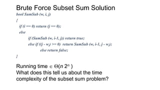 Brute Force Subset Sum Solution
Running time Q(n 2n )
What does this tell us about the time
complexity of the subset sum problem?
bool SumSub (w, i, j)
{
if (i == 0) return (j == 0);
else
if (SumSub (w, i-1, j)) return true;
else if ((j - wi) >= 0) return SumSub (w, i-1, j - wi);
else return false;
}
 