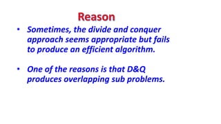 • Sometimes, the divide and conquer
approach seems appropriate but fails
to produce an efficient algorithm.
• One of the reasons is that D&Q
produces overlapping sub problems.
 