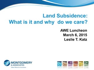AWE Luncheon
March 6, 2015
Leslie T. Katz
Land Subsidence:
What is it and why do we care?
AWE Luncheon
March 6, 2015
Leslie T. Katz
 