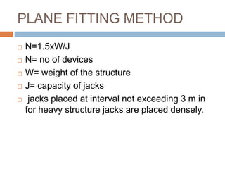 PLANE FITTING METHOD
 N=1.5xW/J
 N= no of devices
 W= weight of the structure
 J= capacity of jacks
 jacks placed at interval not exceeding 3 m in
for heavy structure jacks are placed densely.
 