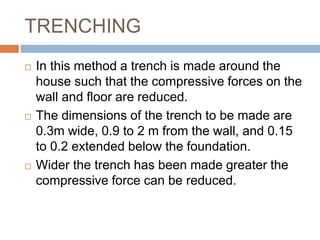 TRENCHING
 In this method a trench is made around the
house such that the compressive forces on the
wall and floor are reduced.
 The dimensions of the trench to be made are
0.3m wide, 0.9 to 2 m from the wall, and 0.15
to 0.2 extended below the foundation.
 Wider the trench has been made greater the
compressive force can be reduced.
 